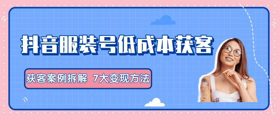 服装抖音号+获客的案例拆解，13种低成本获客方式，7大变现方法，直接上干货！-闪越社