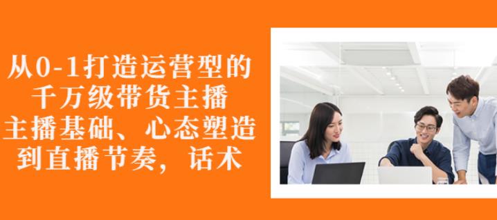 从0-1打造运营型的带货主播：主播基础、心态塑造，能力培养到直播节奏，话术进行全面讲-闪越社