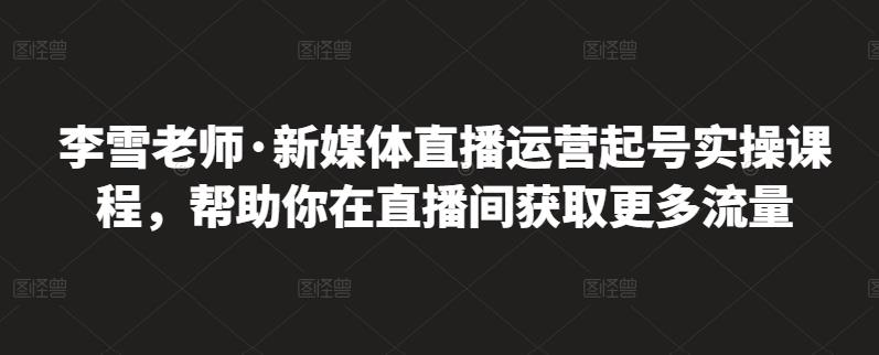 李雪老师·新媒体直播运营起号实操课程，帮助你在直播间获取更多流量-闪越社