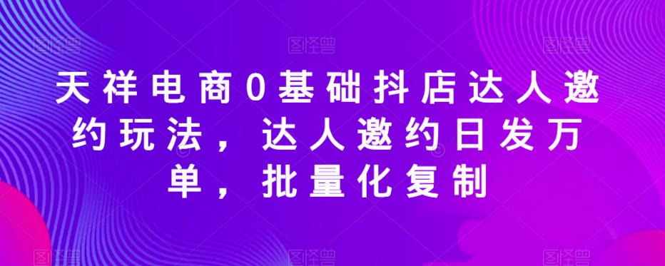 天祥电商0基础抖店达人邀约玩法，达人邀约日发万单，批量化复制-闪越社