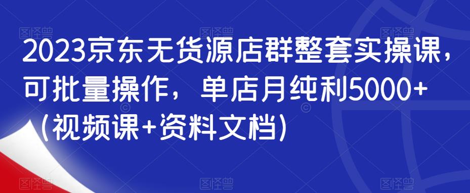 2023京东无货源店群整套实操课，可批量操作，单店月纯利5000+（视频课+资料文档）-闪越社