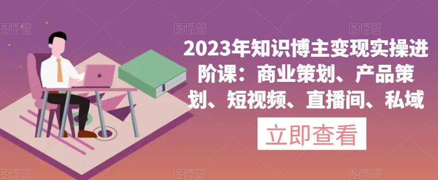 2023年知识博主变现实操进阶课：商业策划、产品策划、短视频、直播间、私域-闪越社