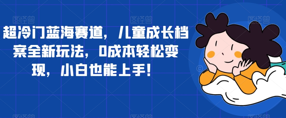 超冷门蓝海赛道，儿童成长档案全新玩法，0成本轻松变现，小白也能上手【揭秘】-闪越社