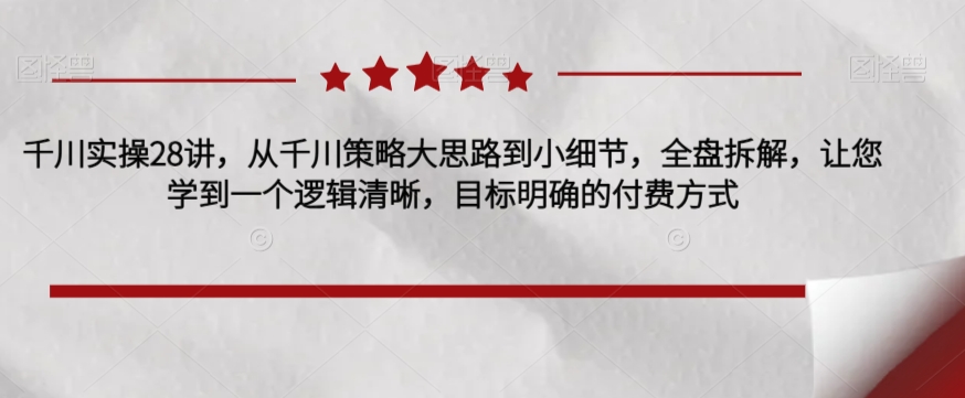 千川实操28讲，从千川策略大思路到小细节，全盘拆解，让您学到一个逻辑清晰，目标明确的付费方式-闪越社