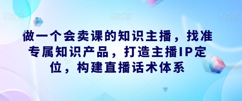 做一个会卖课的知识主播，找准专属知识产品，打造主播IP定位，构建直播话术体系-闪越社