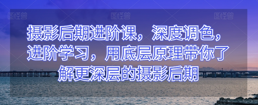 摄影后期进阶课，深度调色，进阶学习，用底层原理带你了解更深层的摄影后期-闪越社