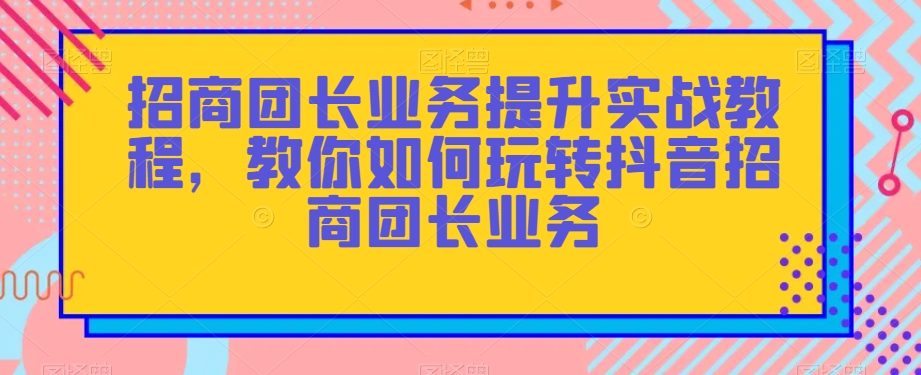 招商团长业务提升实战教程，教你如何玩转抖音招商团长业务-闪越社