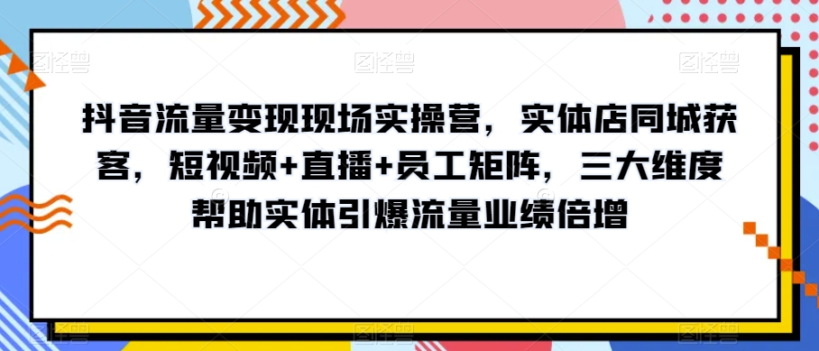 抖音流量变现现场实操营，实体店同城获客，短视频+直播+员工矩阵，三大维度帮助实体引爆流量业绩倍增-闪越社