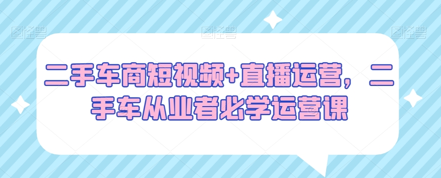 二手车商短视频+直播运营，二手车从业者必学运营课-闪越社