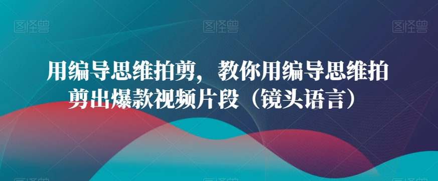 用编导思维拍剪，教你用编导思维拍剪出爆款视频片段（镜头语言）-闪越社