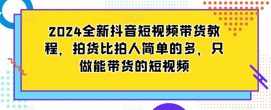 2024全新抖音短视频带货教程，拍货比拍人简单的多，只做能带货的短视频-闪越社