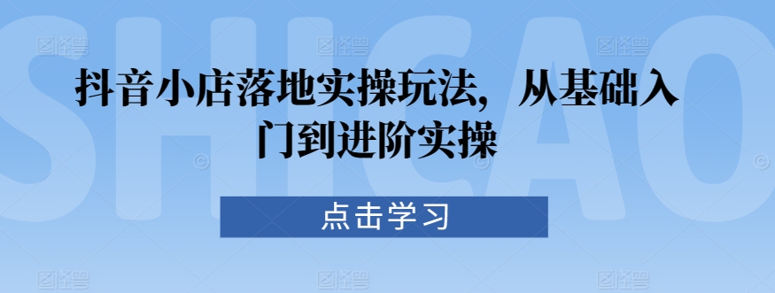 抖音小店落地实操玩法，从基础入门到进阶实操-闪越社