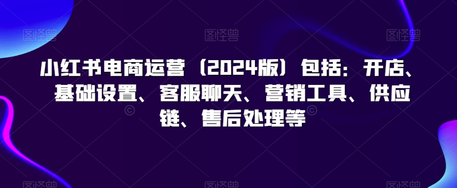 小红书电商运营（2024版）包括：开店、基础设置、客服聊天、营销工具、供应链、售后处理等-闪越社