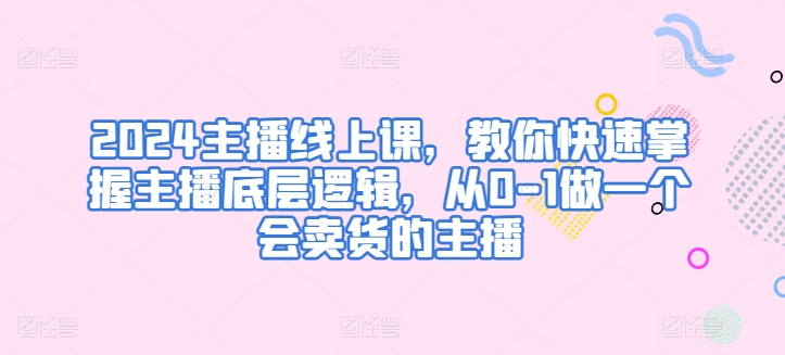 2024主播线上课，教你快速掌握主播底层逻辑，从0-1做一个会卖货的主播-闪越社