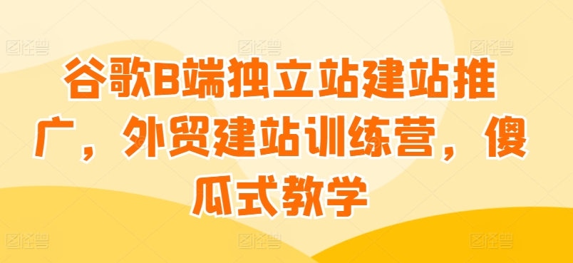 谷歌B端独立站建站推广，外贸建站训练营，傻瓜式教学-闪越社