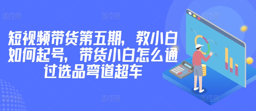 价值2980短视频带货第五期，教小白如何起号，带货小白怎么通过选品弯道超车-闪越社