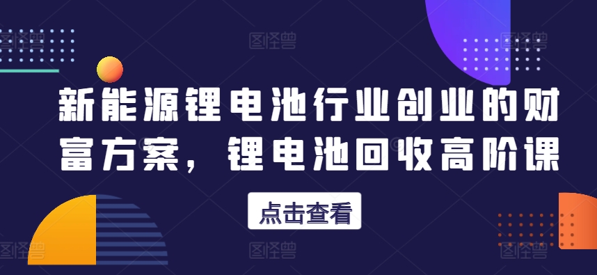 新能源锂电池行业创业的财富方案，锂电池回收高阶课-闪越社