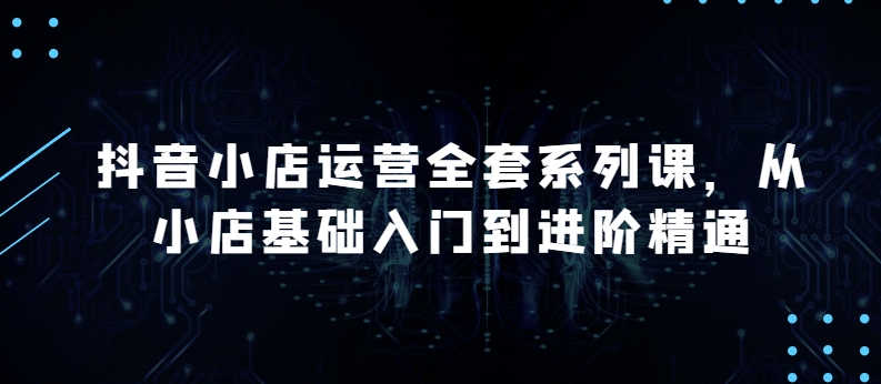 抖音小店运营全套系列课，全新升级，从小店基础入门到进阶精通，系统掌握月销百万小店的核心秘密-闪越社