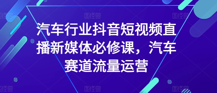 汽车行业抖音短视频直播新媒体必修课，汽车赛道流量运营-闪越社