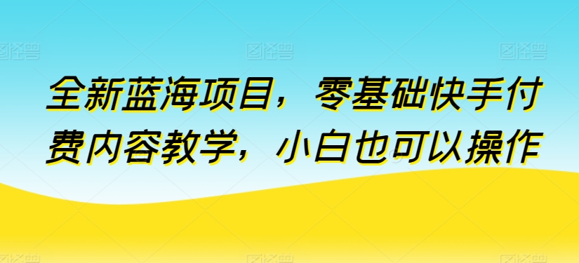 全新蓝海项目，零基础快手付费内容教学，小白也可以操作【揭秘】-闪越社