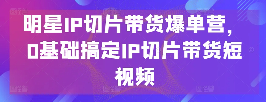 明星IP切片带货爆单营，0基础搞定IP切片带货短视频-闪越社