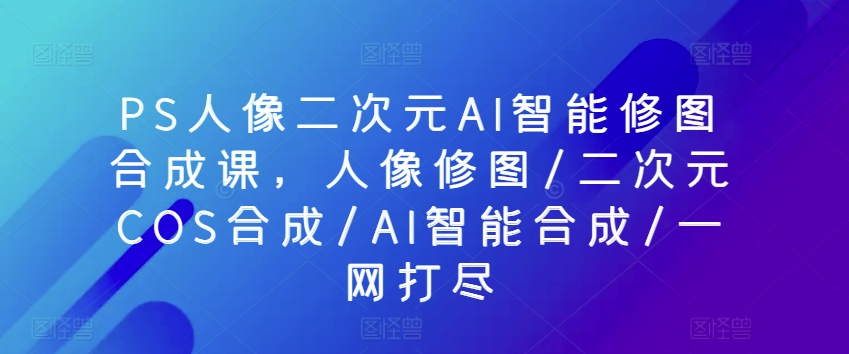 PS人像二次元AI智能修图合成课，人像修图/二次元COS合成/AI智能合成/一网打尽-闪越社