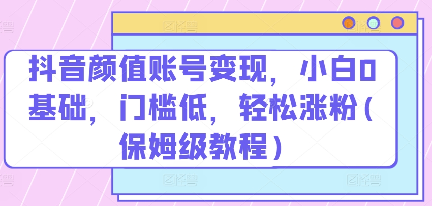 抖音颜值账号变现，小白0基础，门槛低，​轻松涨粉(保姆级教程)【揭秘】-闪越社