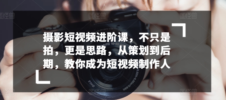 摄影短视频进阶课，不只是拍，更是思路，从策划到后期，教你成为短视频制作人-闪越社