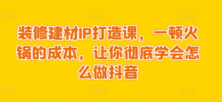 装修建材IP打造课，一顿火锅的成本，让你彻底学会怎么做抖音-闪越社