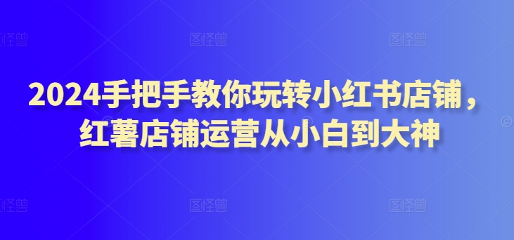 2024手把手教你玩转小红书店铺，红薯店铺运营从小白到大神-闪越社