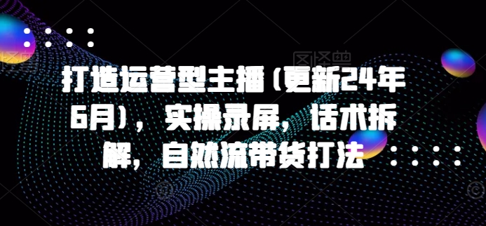 打造运营型主播(更新24年6月)，实操录屏，话术拆解，自然流带货打法-闪越社