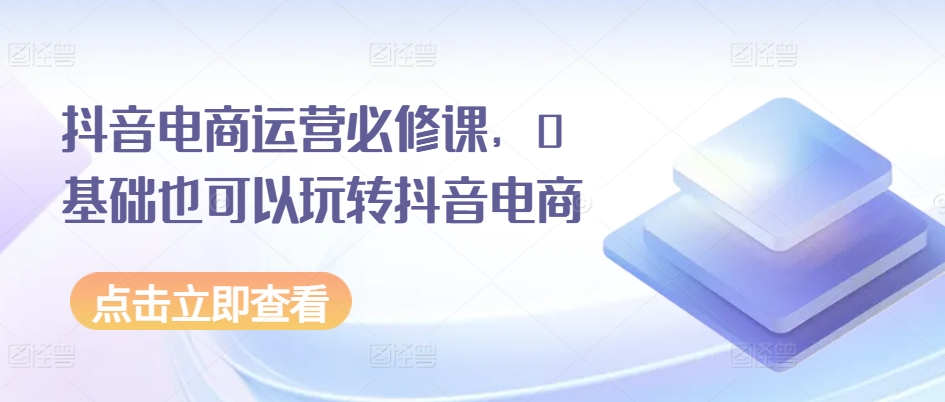 抖音电商运营必修课，0基础也可以玩转抖音电商-闪越社