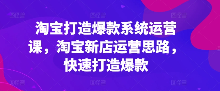 淘宝打造爆款系统运营课，淘宝新店运营思路，快速打造爆款-闪越社