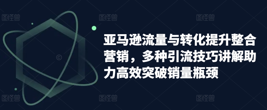 亚马逊流量与转化提升整合营销，多种引流技巧讲解助力高效突破销量瓶颈-闪越社