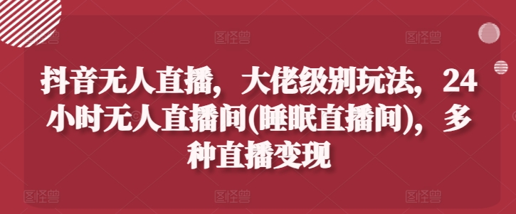 抖音无人直播，大佬级别玩法，24小时无人直播间(睡眠直播间)，多种直播变现【揭秘】-闪越社