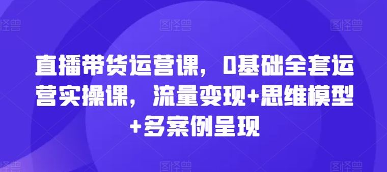 直播带货运营课，0基础全套运营实操课，流量变现+思维模型+多案例呈现-闪越社