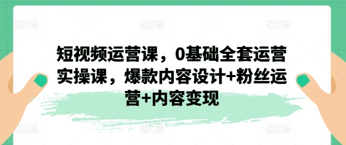 短视频运营课，0基础全套运营实操课，爆款内容设计+粉丝运营+内容变现-闪越社