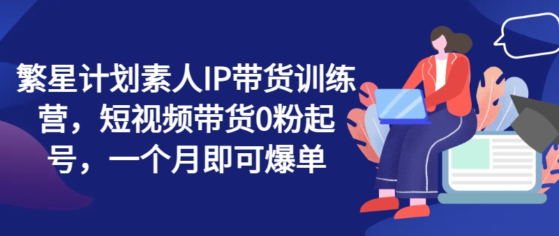 繁星计划素人IP带货训练营，短视频带货0粉起号，一个月即可爆单-闪越社