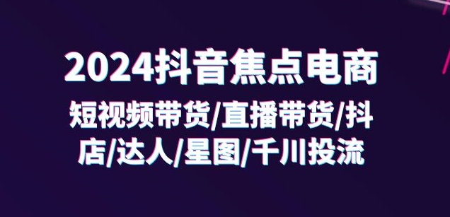 2024抖音焦点电商：短视频带货/直播带货/抖店/达人/星图/千川投流/32节课-闪越社