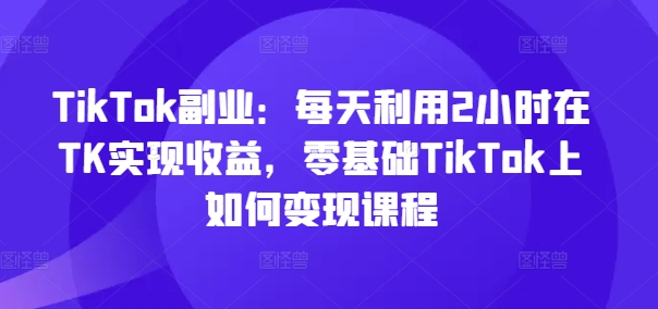 TikTok副业：每天利用2小时在TK实现收益，零基础TikTok上如何变现课程-闪越社