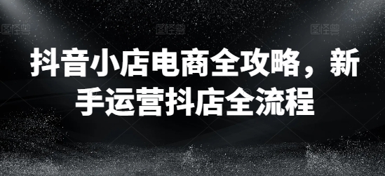 抖音小店电商全攻略，新手运营抖店全流程-闪越社