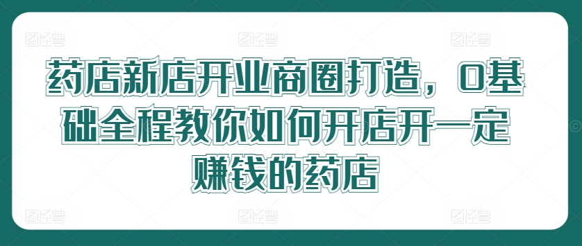 药店新店开业商圈打造，0基础全程教你如何开店开一定赚钱的药店-闪越社