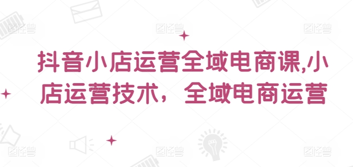 抖音小店运营全域电商课，​小店运营技术，全域电商运营-闪越社