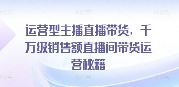 运营型主播直播带货，​千万级销售额直播间带货运营秘籍-闪越社