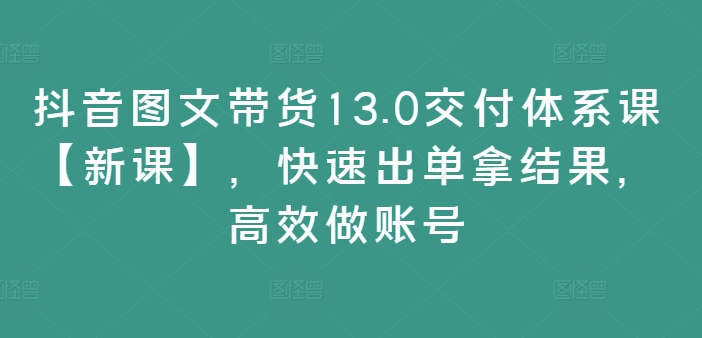 抖音图文带货13.0交付体系课【新课】，快速出单拿结果，高效做账号-闪越社